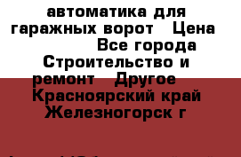 автоматика для гаражных ворот › Цена ­ 35 000 - Все города Строительство и ремонт » Другое   . Красноярский край,Железногорск г.